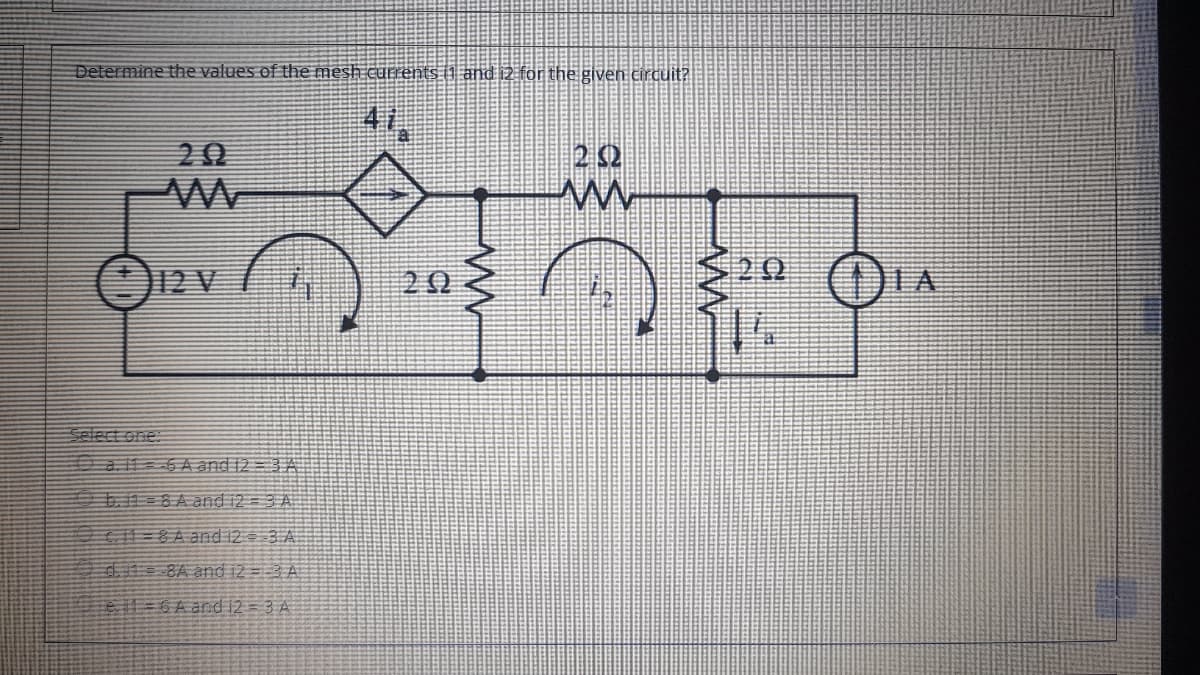 Determine the values of the mesh currents (1 and i2 fon the given circuit?
41
20
2 2
O12 V
20
Select one:
a 11a 6 A and 12 = 3 A
b.11 = 8 A and i2 = 3 A
G13D8Aand 12 3 A:
d 8A and i2 =-3 A
=6A and i2 = 3 A

