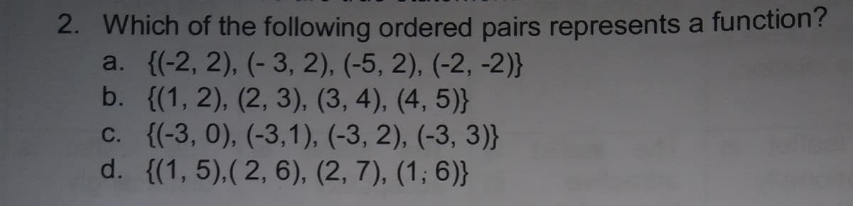 2. Which of the following ordered pairs represents a function'?
a. {(-2, 2), (- 3, 2), (-5, 2), (-2, -2)}
b. {(1, 2), (2, 3), (3, 4), (4, 5)}
C. {(-3, 0), (-3,1), (-3, 2), (-3, 3)}
d. {(1,5),( 2, 6), (2, 7), (1; 6)}
