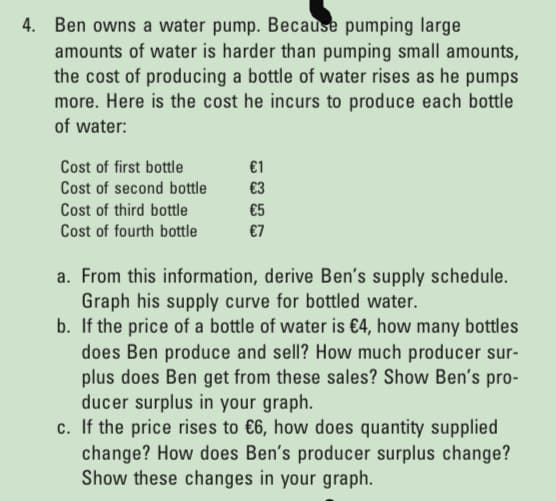 4. Ben owns a water pump. Because pumping large
amounts of water is harder than pumping small amounts,
the cost of producing a bottle of water rises as he pumps
more. Here is the cost he incurs to produce each bottle
of water:
Cost of first bottle
€1
Cost of second bottle
€3
Cost of third bottle
€5
Cost of fourth bottle
€7
a. From this information, derive Ben's supply schedule.
Graph his supply curve for bottled water.
b. If the price of a bottle of water is €4, how many bottles
does Ben produce and sell? How much producer sur-
plus does Ben get from these sales? Show Ben's pro-
ducer surplus in your graph.
c. If the price rises to €6, how does quantity supplied
change? How does Ben's producer surplus change?
Show these changes in your graph.

