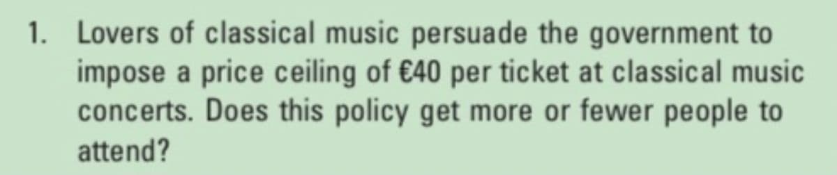 1. Lovers of classical music persuade the government to
impose a price ceiling of €40 per ticket at classical music
concerts. Does this policy get more or fewer people to
attend?
