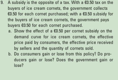 9. A subsidy is the opposite of a tax. With a €0.50 tax on the
buyers of ice cream cornets, the government collects
€0.50 for each cornet purchased; with a €0.50 subsidy for
the buyers of ice cream cornets, the government pays
buyers €0.50 for each cornet purchased.
a. Show the effect of a €0.50 per cornet subsidy on the
demand curve for ice cream cornets, the effective
price paid by consumers, the effective price received
by sellers and the quantity of cornets sold.
b. Do consumers gain or lose from this policy? Do pro-
ducers gain or lose? Does the government gain or
lose?
