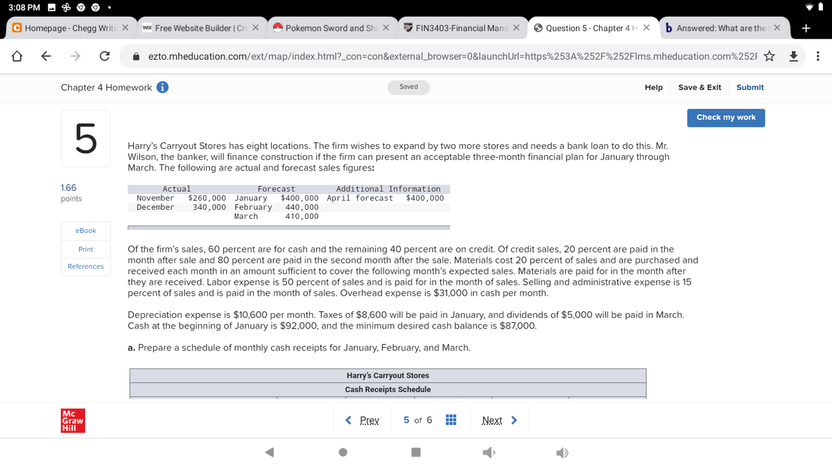 3:08 PM
C Homepage - Chegg Writir X
WIx Free Website Builder | Cre x
O Pokemon Sword and Shi X
E FIN3403-Financial Mana X
O Question 5 - Chapter 4 H X
b Answered: What are the X
+
->
i ezto.mheducation.com/ext/map/index.html?_con=con&external_browser=D0&launchUrl=https%253A%252F%252Flms.mheducation.com%252F
Chapter 4 Homework
Save & Exit
Saved
Help
Submlt
Check my work
Harry's Carryout Stores has eight locations. The firm wishes to expand by two more stores and needs a bank loan to do this. Mr.
Wilson, the banker, will finance construction if the firm can present an acceptable three-month financial plan for January through
March. The following are actual and forecast sales figures:
1.66
Actual
November
December
Forecast
Additional Information
$260,000 January
340,000 February
March
$400,000 April forecast
440,000
410,000
points
$400,000
еВok
Of the firm's sales, 60 percent are for cash and the remaining 40 percent are on credit. Of credit sales, 20 percent are paid in the
month after sale and 80 percent are paid in the second month after the sale. Materials cost 20 percent of sales and are purchased and
received each month in an amount sufficient to cover the following month's expected sales. Materials are paid for in the month after
they are received. Labor expense is 50 percent of sales and is paid for in the month of sales. Selling and administrative expense is
percent of sales and is paid in the month of sales. Overhead expense is $31,000 in cash per month.
Print
References
Depreciation expense is $10,600 per month. Taxes of $8,600 will be paid in January, and dividends of $5,000 will be paid in March.
Cash at the beginning of January is $92,000, and the minimum desired cash balance is $87,000.
a. Prepare a schedule of monthly cash receipts for January, February, and March.
Harry's Carryout Stores
Cash Receipts Schedule
Mc
Graw
Hill
< Prev
5 of 6 H
Next >
