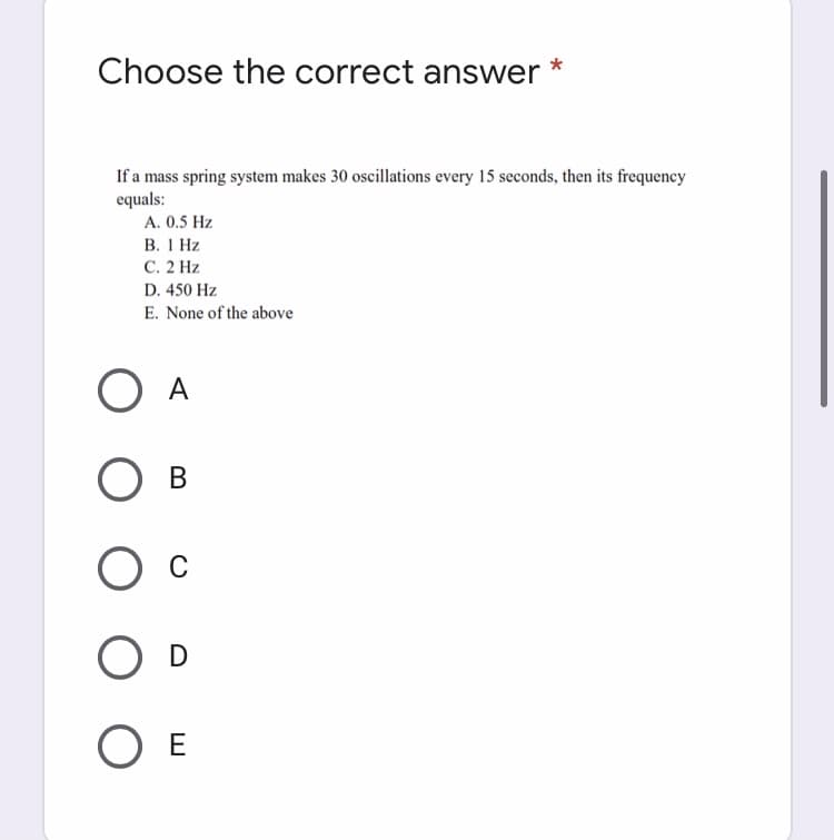 Choose the correct answer
If a mass spring system makes 30 oscillations every 15 seconds, then its frequency
equals:
A. 0.5 Hz
В. 1 Нz
С. 2 Hz
D. 450 Hz
E. None of the above
O A
В
O E
