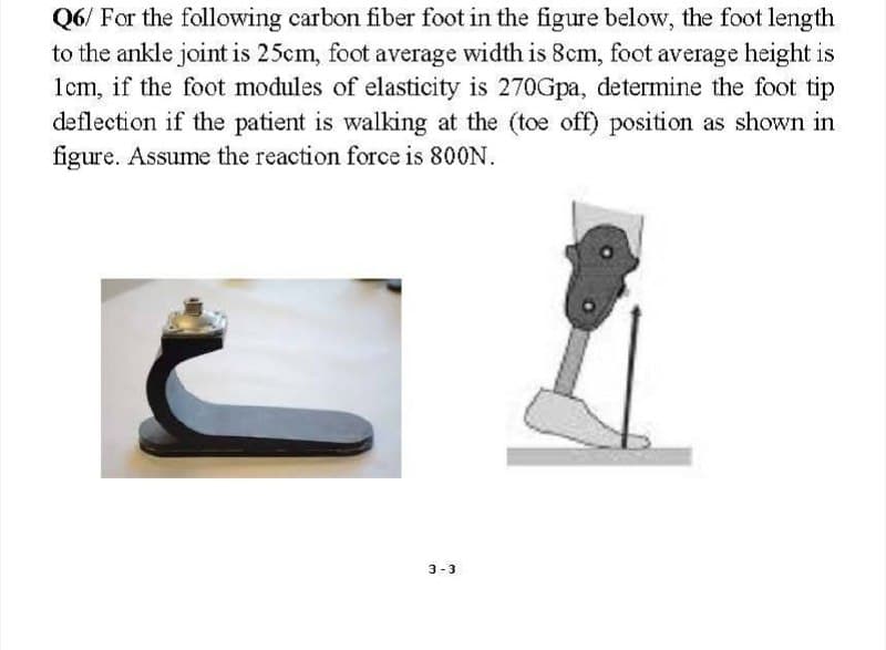 Q6/ For the following carbon fiber foot in the figure below, the foot length
to the ankle joint is 25cm, foot average width is 8cm, foot average height is
1cm, if the foot modules of elasticity is 270Gpa, determine the foot tip
deflection if the patient is walking at the (toe off) position as shown in
figure. Assume the reaction force is 800N.
3-3