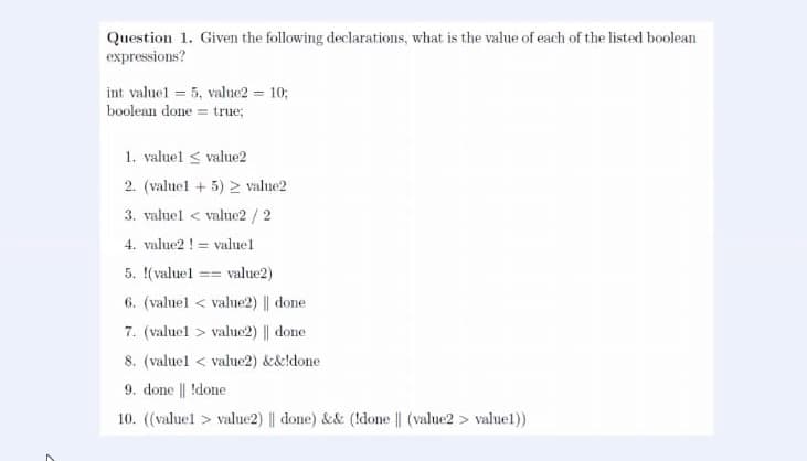 Question 1. Given the following declarations, what is the value of each of the listed boolean
expressions?
int valuel = 5, value2 = 10;
boolean done = true;
1. valuel < value2
2. (valuel + 5) 2 value2
3. valuel < value2 / 2
4. value2 ! = valuel
5. (valuel == value2)
6. (valuel < value2) || done
7. (valuel > value2) || done
8. (valuel < value2) &&!done
9. done || !done
10. (valuel > value2) || done) && (!done || (value2 > valuel))
