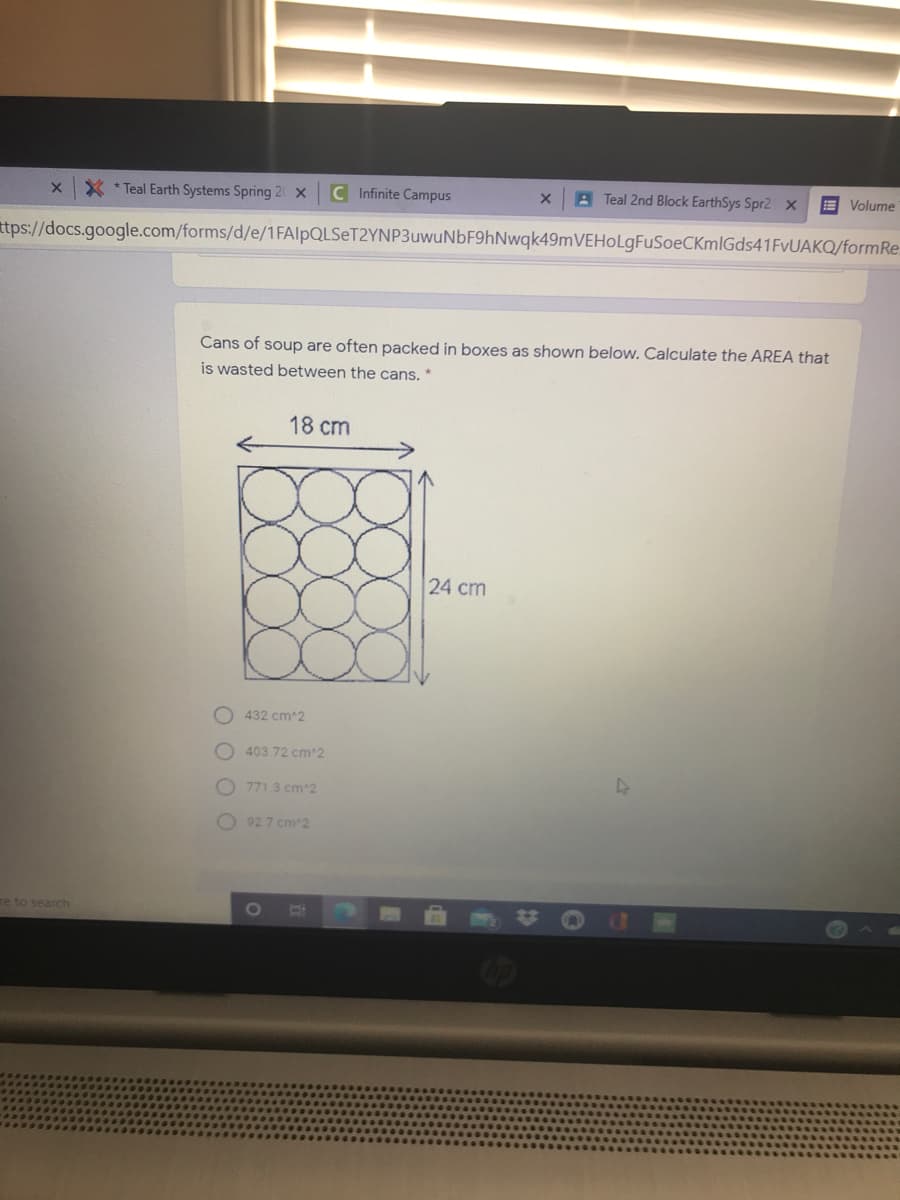 * * Teal Earth Systems Spring 2 X
C Infinite Campus
A Teal 2nd Block EarthSys Spr2 X
E Volume
ttps://docs.google.com/forms/d/e/1FAlpQLSeT2YNP3uwuNbF9hNwqk49mVEHOLgFuSoeCKmlGds41FvUAKQ/formRe.
Cans of soup are often packed in boxes as shown below. Calculate the AREA that
is wasted between the cans. *
18 cm
24 cm
O 432 cm 2
O 403.72 cm 2
771.3 cm 2
O 92 7 cm 2
re to search
1O
