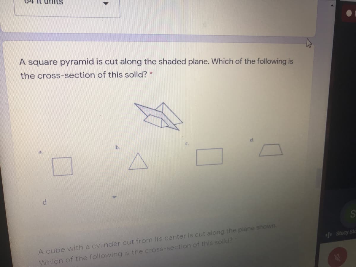 A square pyramid is cut along the shaded plane. Which of the following is
the cross-section of this solid? *
b.
A cube with a cylinder cut from its center is cut along the plane shown.
f Stacy Ste
Which of the following is the cross-section of this solid?
