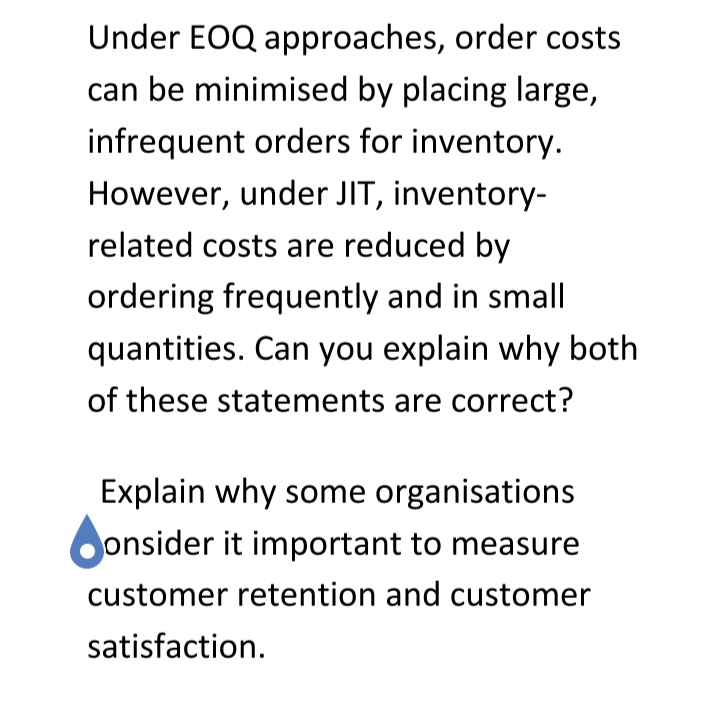 Under EOQ approaches, order costs
can be minimised by placing large,
infrequent orders for inventory.
However, under JIT, inventory-
related costs are reduced by
ordering frequently and in small
quantities. Can you explain why both
of these statements are correct?
Explain why some organisations
onsider it important to measure
customer retention and customer
satisfaction.
