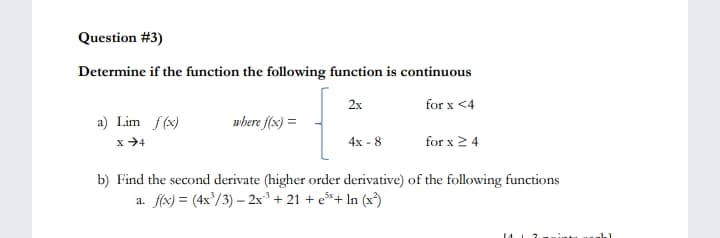 Question #3)
Determine if the function the following function is continuous
2x
for x <4
where f(x) =
a) Lim f(x)
x →4
4x - 8
for x 2 4
b) Find the second derivate (higher order derivative) of the following functions
a. f(x) = (4x'/3) – 2x³ + 21 + e*+ In (x³)
