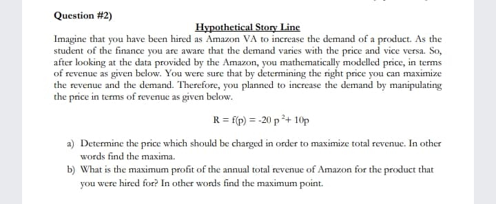 Question #2)
Hypothetical Story Line
Imagine that you have been hired as Amazon VA to increase the demand of a product. As the
student of the finance you are aware that the demand varies with the price and vice versa. So,
after looking at the data provided by the Amazon, you mathematically modelled price, in terms
of revenue as given below. You were sure that by determining the right price you can maximize
the revenue and the demand. Therefore, you planned to increase the demand by manipulating
the price in terms of revenue as given below.
R = f(r) = -20 p ?+ 10p
a) Determine the price which should be charged in order to maximize total revenue. In other
words find the maxima.
b) What is the maximum profit of the annual total revenue of Amazon for the product that
you were hired for? In other words find the maximum point.
