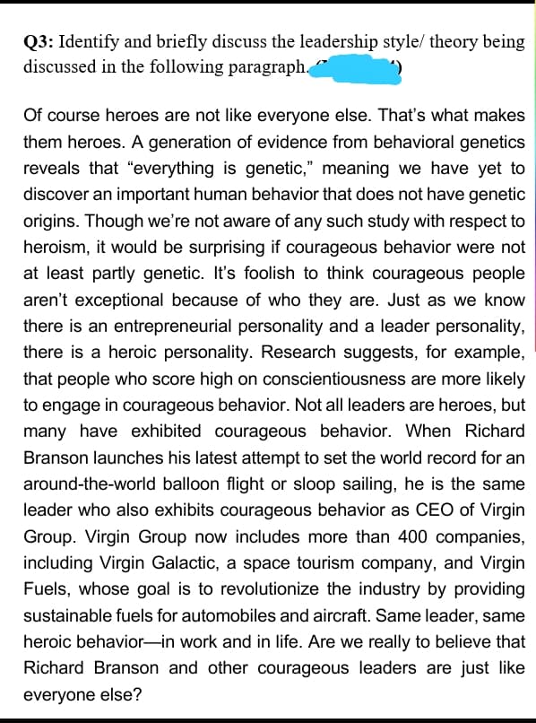 Q3: Identify and briefly discuss the leadership style/ theory being
discussed in the following paragraph.
Of course heroes are not like everyone else. That's what makes
them heroes. A generation of evidence from behavioral genetics
reveals that "everything is genetic," meaning we have yet to
discover an important human behavior that does not have genetic
origins. Though we're not aware of any such study with respect to
heroism, it would be surprising if courageous behavior were not
at least partly genetic. It's foolish to think courageous people
aren't exceptional because of who they are. Just as we know
there is an entrepreneurial personality and a leader personality,
there is a heroic personality. Research suggests, for example,
that people who score high on conscientiousness are more likely
to engage in courageous behavior. Not all leaders are heroes, but
many have exhibited courageous behavior. When Richard
Branson launches his latest attempt to set the world record for an
around-the-world balloon flight or sloop sailing, he is the same
leader who also exhibits courageous behavior as CEO of Virgin
Group. Virgin Group now includes more than 400 companies,
including Virgin Galactic, a space tourism company, and Virgin
Fuels, whose goal is to revolutionize the industry by providing
sustainable fuels for automobiles and aircraft. Same leader, same
heroic behavior-in work and in life. Are we really to believe that
Richard Branson and other courageous leaders are just like
everyone else?
