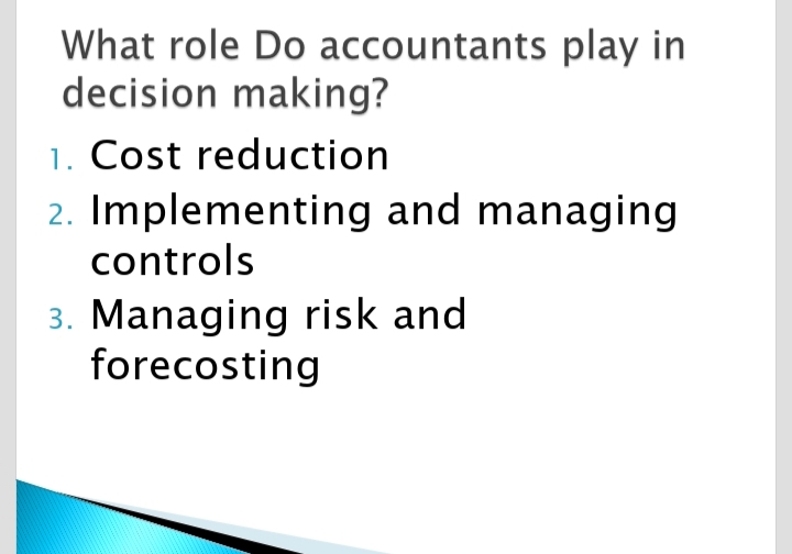 What role Do accountants play in
decision making?
1. Cost reduction
2. Implementing and managing
controls
3. Managing risk and
forecosting

