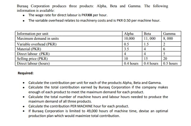Buraaq Corporation produces three products: Alpha, Beta and Gamma. The following
information is available:
The wage rate for direct labour is PKRXX per hour.
• The variable overhead relates to machinery costs and is PKR 0.50 per machine hour.
Information per unit
Maximum demand in units
Variable overhead (PKR)
Material (PKR)
Direct labour (PKR)
Selling price (PKR)
Direct labour (hours)
Alpha
10,000
Beta
Gamma
11, 000
8, 000
0.5
1.5
3.5
4
4
4
5
10
15
20
0.4 hours
0.4 hours
0.5 hours
Required:
• Calculate the contribution per unit for each of the products Alpha, Beta and Gamma.
• Calculate the total contribution earned by Buraaq Corporation if the company makes
enough of each product to meet the maximum demand for each product.
• Calculate the total number of machine hours and labour hours needed to produce the
maximum demand of all three products.
Calculate the contribution PER MACHINE hour for each product.
• If Buraaq Corporation is limited to 49,000 hours of machine time, devise an optimal
production plan which would maximize total contribution.
