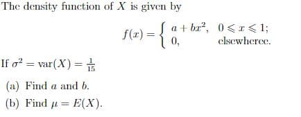 The density function of X is given by
f(=) = {0.
Sa + br?, 0<I< 1;
elsewherce.
If o? = var(X) = #
15
(a) Find a and b.
(b) Find u = E(X).
