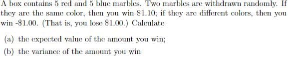 A box contains 5 red and 5 blue marbles. Two marbles are withdrawn randomly. If
they are the same color, then you win $1.10; if they are different colors, then you
win -$1.00. (That is, you lose $1.00.) Calculate
(a) the expected value of the amount you win;
(b) the variance of the amount you win
