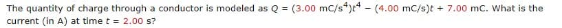 The quantity of charge through a conductor is modeled as Q = (3.00 mc/s4)t4 - (4.00 mc/s)t + 7.00 mc. What is the
current (in A) at time t = 2.00 s?