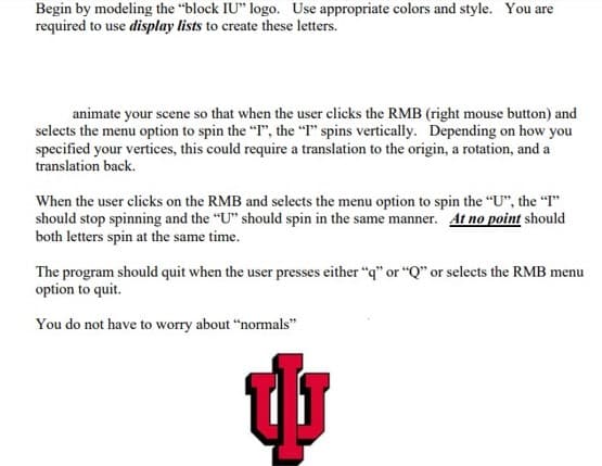 Begin by modeling the "block IU" logo. Use appropriate colors and style. You are
required to use display lists to create these letters.
animate your scene so that when the user clicks the RMB (right mouse button) and
selects the menu option to spin the "I", the "I" spins vertically. Depending on how you
specified your vertices, this could require a translation to the origin, a rotation, and a
translation back.
When the user clicks on the RMB and selects the menu option to spin the "U", the "I"
should stop spinning and the "U" should spin in the same manner. At no point should
both letters spin at the same time.
The program should quit when the user presses either "q" or "Q" or selects the RMB menu
option to quit.
You do not have to worry about "normals"