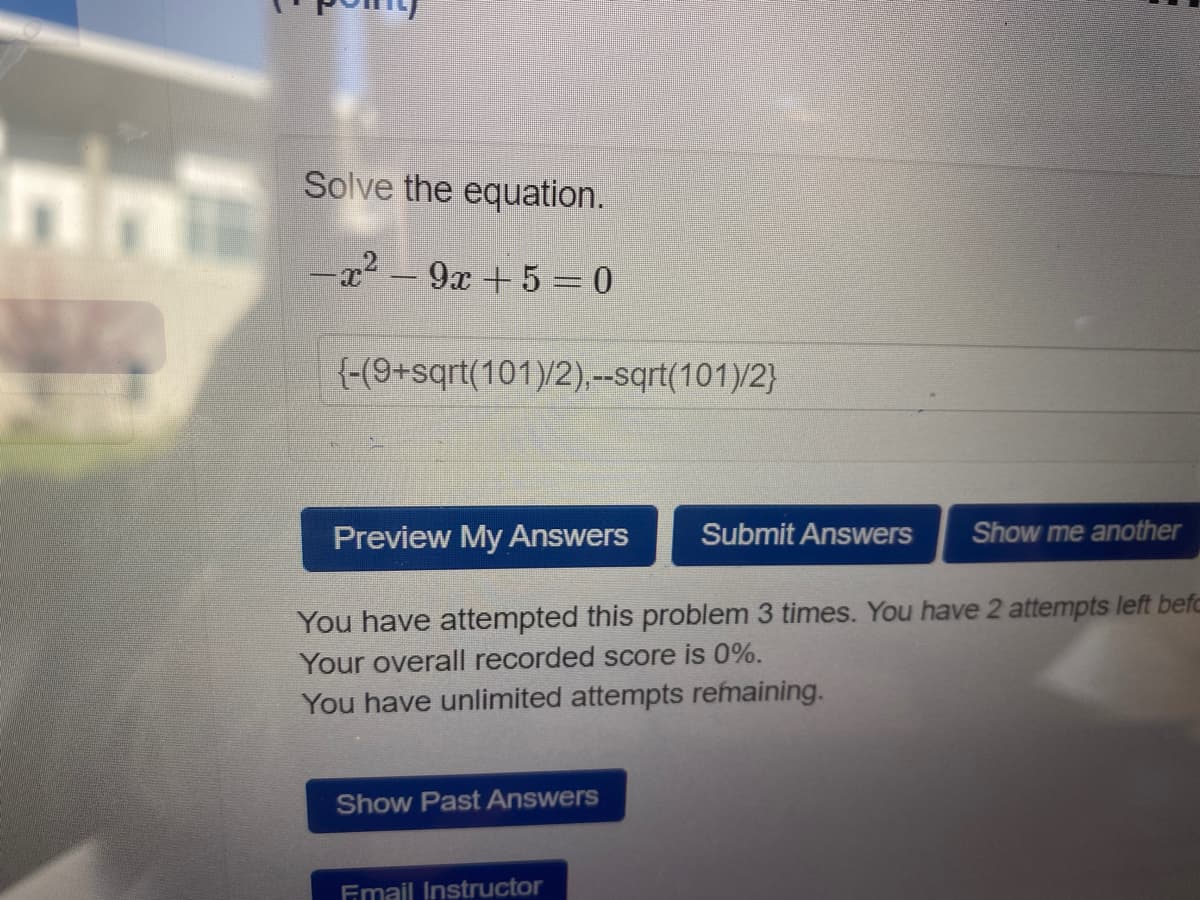 Solve the equation.
-x2 - 9x + 5 =0
{-(9+sqrt(101)/2),--sqrt(101)/2}
Preview My Answers
Submit Answers
Show me another
You have attempted this problem 3 times. You have 2 attempts left befc
Your overall recorded score is 0%.
You have unlimited attempts remaining.
Show Past Answers
Fmail Instructor
