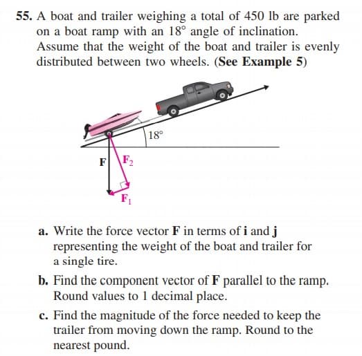 55. A boat and trailer weighing a total of 450 lb are parked
on a boat ramp with an 18° angle of inclination.
Assume that the weight of the boat and trailer is evenly
distributed between two wheels. (See Example 5)
18°
F
F2
a. Write the force vector F in terms of i and j
representing the weight of the boat and trailer for
a single tire.
b. Find the component vector of F parallel to the ramp.
Round values to 1 decimal place.
c. Find the magnitude of the force needed to keep the
trailer from moving down the ramp. Round to the
nearest pound.
