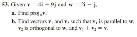 53. Given v = 4i + 9j and w = 2i – j,
a. Find proj,v.
b. Find vectors v and v2 such that vị is parallel to w,
V2 is orthogonal to w, and v, + v2 = v.
