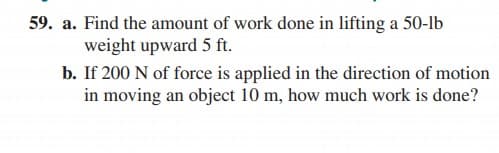 59. a. Find the amount of work done in lifting a 50-lb
weight upward 5 ft.
b. If 200 N of force is applied in the direction of motion
in moving an object 10 m, how much work is done?
