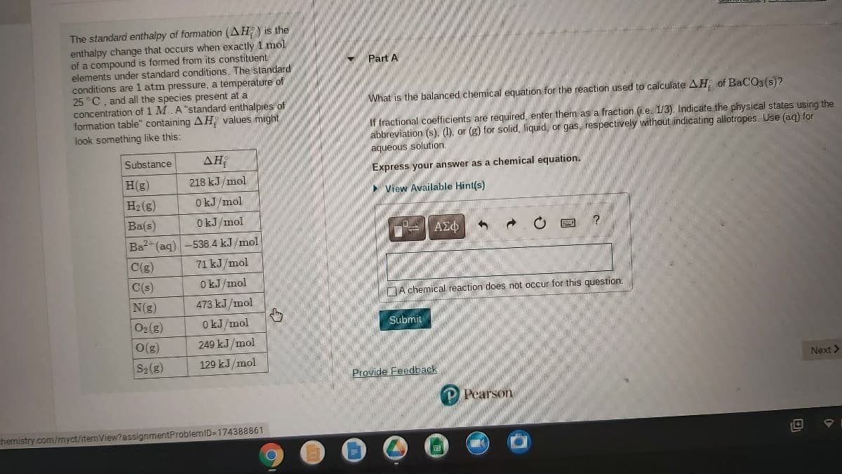 The standard enthalpy of formation (AH) is the
enthalpy change that occurs when exactly 1 mol
of a compound is formed from its constituent
elements under standard conditions. The standard
conditions are 1 atm pressure, a temperature of
25 °C, and all the species present at a
concentration of 1 M.A "standard enthalpies of
formation table" containing AH values might
look something like this:
Part A
What is the balanced chemical equation for the reaction used to calculate AH of BaCO, (s)?
If fractional coefficients are required, enter them as a fraction (1.e. 1/3). Indicate the physical states using the
abbreviation (s), (1), or (g) for solid, liquid, or gas, respectively without indicating allotrapes. Use (aq) for
aqueous solution.
Substance
AH
Express your answer as a chemical equation.
H(g)
218 kJ/mol
View Available Hint(s)
H2(g)
O kJ/mol
Ba(s)
OkJ/mol
ΑΣφ
Ba2+ (aq) -538.4 kJ /mol
C(g)
71 kJ/mol
C(s)
O kJ/mol
DA chemical reaction does not occur for this question.
N(g)
473 kJ/mol
O2(g)
O kJ/mol
Submit
O(g)
249 kJ /mol
S2(g)
129 kJ/mol
Next >
Provide Feedback
Pearson
chemistry.com/myct/itemView?assignmentProblemID=174388861
