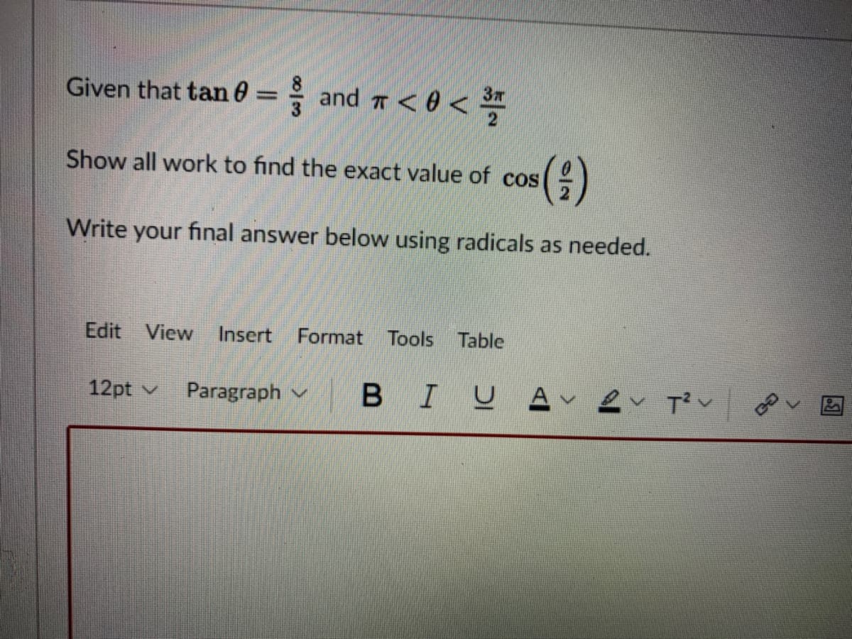 Given that tan 0 = and 7 < 0 < **
Show all work to find the exact value of cos
Write your final answer below using radicals as needed.
Edit View
Insert Format Tools Table
12pt v
Paragraph v
BIUAv ev T?v
