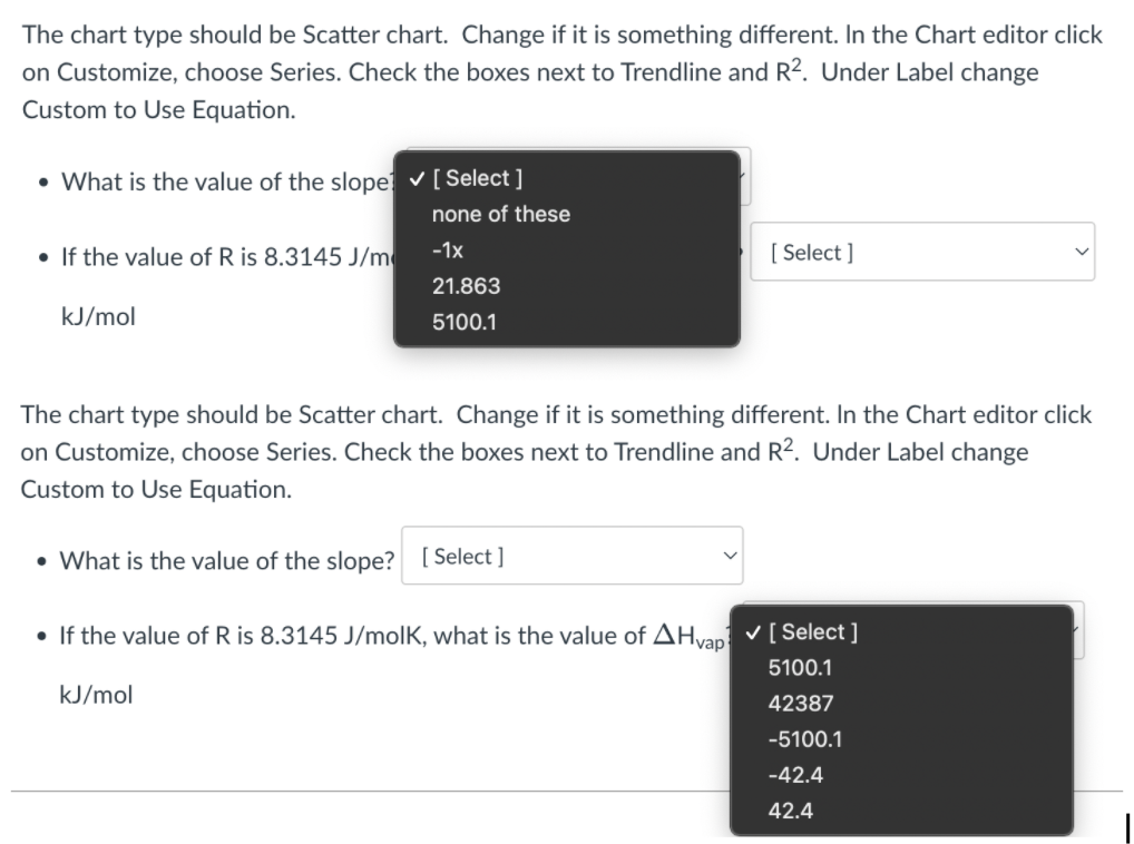 The chart type should be Scatter chart. Change if it is something different. In the Chart editor click
on Customize, choose Series. Check the boxes next to Trendline and R2. Under Label change
Custom to Use Equation.
• What is the value of the slope v[ Select ]
none of these
• If the value of R is 8.3145 J/m
-1x
[ Select ]
21.863
kJ/mol
5100.1
The chart type should be Scatter chart. Change if it is something different. In the Chart editor click
on Customize, choose Series. Check the boxes next to Trendline and R2. Under Label change
Custom to Use Equation.
• What is the value of the slope? [ Select ]
• If the value of R is 8.3145 J/molK, what is the value of AHvap v[ Select ]
5100.1
kJ/mol
42387
-5100.1
-42.4
42.4
