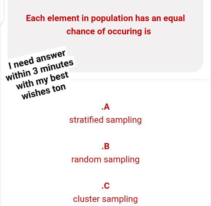 Each element in population has an equal
chance of occuring is
.A
stratified sampling
.B
random sampling
.C
cluster sampling
I need answer
within 3 minutes
with my best
wishes ton