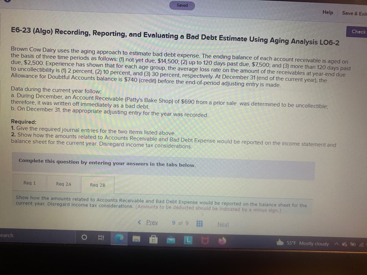 Saved
Help
Save & Exit
Check
E6-23 (Algo) Recording, Reporting, and Evaluating a Bad Debt Estimate Using Aging Analysis LO6-2
Brown Cow Dairy uses the aging approach to estimate bad debt expense. The ending balance of each account receivable is aged on
the basis of three time periods as follows: (1) not yet due, $14,500; (2) up to 120 days past due, $7,500; and (3) more than 120 days past
due, $2,500. Experience has shown that for each age group, the average loss rate on the amount of the receivables at year-end due
to uncollectibility is (1) 2 percent, (2) 10 percent, and (3) 30 percent, respectively. At December 31 (end of the current year), the
Allowance for Doubtful Accounts balance is $740 (credit) before the end-of-period adjusting entry is made.
Data during the current year follow:
a. During December, an Account Receivable (Patty's Bake Shop) of $690 from a prior sale was determined to be uncollectible;
therefore, it was written off immediately as a bad debt.
b. On December 31, the appropriate adjusting entry for the year was recorded.
Required:
1. Give the required journal entries for the two items listed above.
2. Show how the amounts related to Accounts Receivable and Bad Debt Expense would be reported on the income statement and
balance sheet for the current year. Disregard income tax considerations.
Complete this question by entering your answers in the tabs below.
Req 1
Req 2A
Reg 2B
Show how the amounts related to Accounts Receivable and Bad Debt Expense would be reported on the balance sheet for the
current year. Disregard income tax considerations. (Amounts to be deducted should be indicated by a minus sign.)
< Prev
9 of 9
Next
cearch
55°F Mostly cloudy
立
