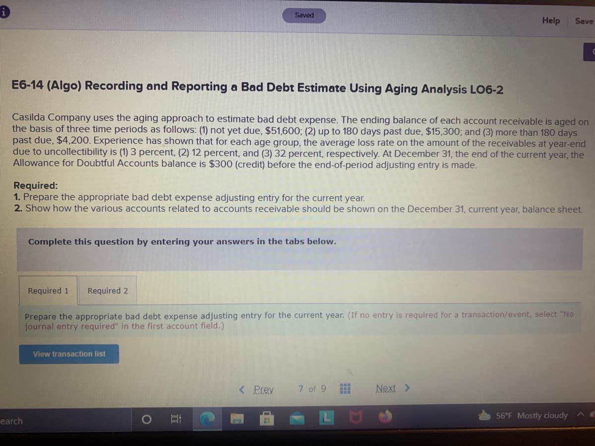 Saved
Help
Save
E6-14 (Algo) Recording and Reporting a Bad Debt Estimate Using Aging Analysis LO6-2
Casilda Company uses the aging approach to estimate bad debt expense. The ending balance of each account receivable is aged on
the basis of three time periods as follows: (1) not yet due, $51,600; (2) up to 180 days past due, $15,300; and (3) more than 180 days
past due, $4,200. Experience has shown that for each age group, the average loss rate on the amount of the receivables at year-end
due to uncollectibility is (1) 3 percent, (2) 12 percent, and (3) 32 percent, respectively. At December 31, the end of the current year, the
Allowance for Doubtful Accounts balance is $300 (credit) before the end-of-period adjusting entry is made.
Required:
1. Prepare the appropriate bad debt expense adjusting entry for the current year.
2. Show how the various accounts related to accounts receivable should be shown on the December 31, current year, balance sheet.
Complete this question by entering your answers in the tabs below.
Required 1
Required 2
Prepare the appropriate bad debt expense adjusting entry for the current year. (If no entry is required for a transaction/event, select "No
journal entry required" in the first account field.)
View transaction list
<Prev
7 of 9
Next >
56°F Mostly cloudy
earch
近
