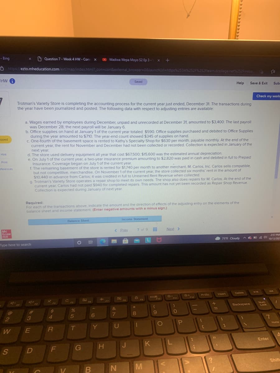 - Bing
1 Question 7 - Week 4 HW - Con x
O Wadiwa Wepa Moyo S2 Ep 3 - x +
8 https://ezto.mheducation.com/ext/map/index.html?_con=con&external_browser=0&launchUrl=https%253A%252F%252Flearn.dcollege.net%252Fweba..
o E
HW A
Saved
Help
Save & Exit
Sub
Check my work
Trotman's Variety Store is completing the accounting process for the current year just ended, December 31. The transactions during
the year have been journalized and posted. The following data with respect to adjusting entries are available:
a. Wages earned by employees during December, unpaid and unrecorded at December 31, amounted to $3.400. The last payroll
was December 28; the next payroll will be January 6.
b. Office supplies on hand at January 1 of the current year totaled $590. Office supplies purchased and debited to Office Supplies
during the year amounted to $710. The year-end count showed $345 of supplies on hand.
c. One-fourth of the basement space is rented to Kathy's Specialty Shop for $630 per month, payable monthly. At the end of the
current year, the rent for November and December had not been collected or recorded. Collection is expected in January of the
next year.
d. The store used delivery equipment all year that cost $67,500; $15,600 was the estimated annual depreciation.
e. On July 1 of the current year, a two-year insurance premium amounting to $2,820 was paid in cash and debited in full to Prepaid
Insurance. Coverage began on July 1 of the current year.
f. The remaining basement of the store is rented for $1,740 per month to another merchant, M. Carlos, Inc. Carlos sells compatible.
but not competitive, merchandise. On November 1 of the current year, the store collected six months' rent in the amount of
$10,440 in advance from Carlos; it was credited in full to Unearned Rent Revenue when collected.
g. Trotman's Variety Store operates a repair shop to meet its own needs. The shop also does repairs for M. Carlos. At the end of the
current year, Carlos had not paid $940 for completed repairs. This amount has not yet been recorded as Repair Shop Revenue.
Collection is expected during January of next year.
ipped
Hint
Print
eferences
Required:
For each of the transactions above, indicate the amount and the direction of effects of the adjusting entry on the elements of the
balance sheet and income statement. (Enter negative amounts with a minus sign.)
Income Statement
Balance Sheet
< Prev
7 of 9
Next >
Mc
Graw
Hill
257 PM
71'F Cloudy AG
D 0 10/13/202
Type here to search
144
Delete
Insert
PrtSc
DUM
F10
-..
F12
co
FS
F6
Backspace
Num
Lock
F3
F2
1
&
%3D
%23
7
8
9.
3
4.
5
Home
Y
U
W
Enter
J.
K
F
G
Shift
M
V
