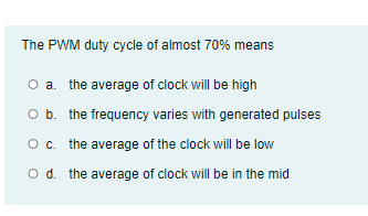 The PWM duty cycle of almost 70% means
O a. the average of clock will be high
O b. the frequency varies with generated pulses
Oc. the average of the clock will be low
O d. the average of clock will be in the mid

