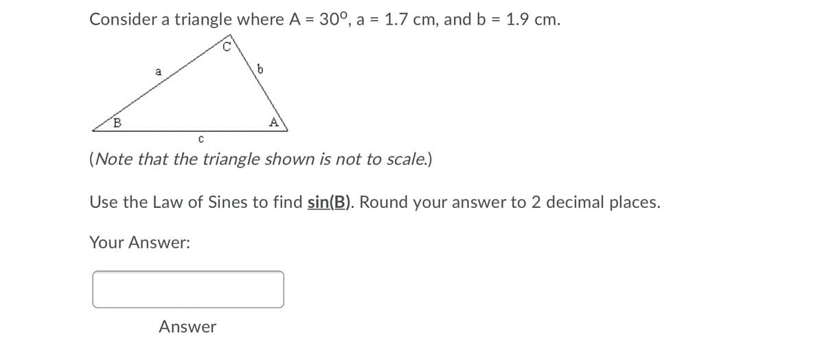 Consider a triangle where A = 30°, a = 1.7 cm, and b = 1.9 cm.
%|
A
(Note that the triangle shown is not to scale.)
Use the Law of Sines to find sin(B). Round your answer to 2 decimal places.
Your Answer:
Answer
