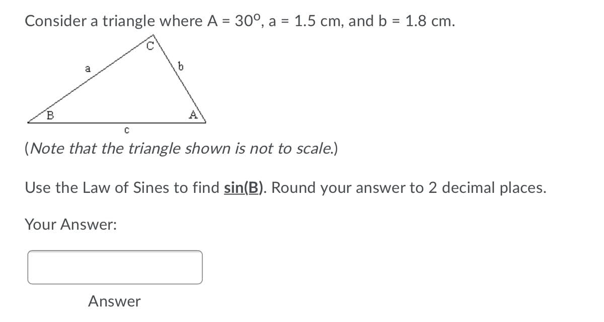 Consider a triangle where A = 30°, a = 1.5 cm, and b = 1.8 cm.
%3D
%3D
%3D
a
B
A
(Note that the triangle shown is not to scale.)
Use the Law of Sines to find sin(B). Round your answer to 2 decimal places.
Your Answer:
Answer
