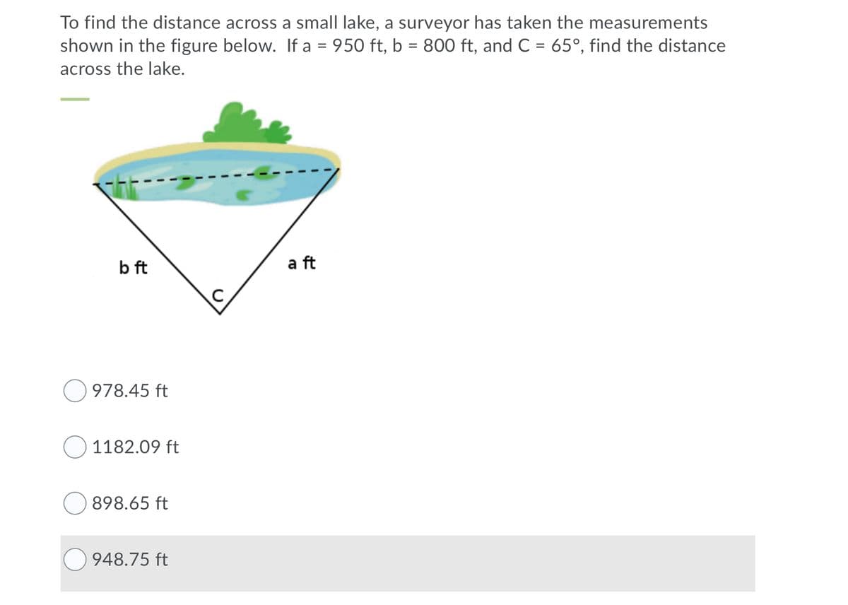 To find the distance across a small lake, a surveyor has taken the measurements
shown in the figure below. If a = 950 ft, b = 800 ft, and C = 65°, find the distance
across the lake.
b ft
a ft
978.45 ft
1182.09 ft
898.65 ft
948.75 ft
