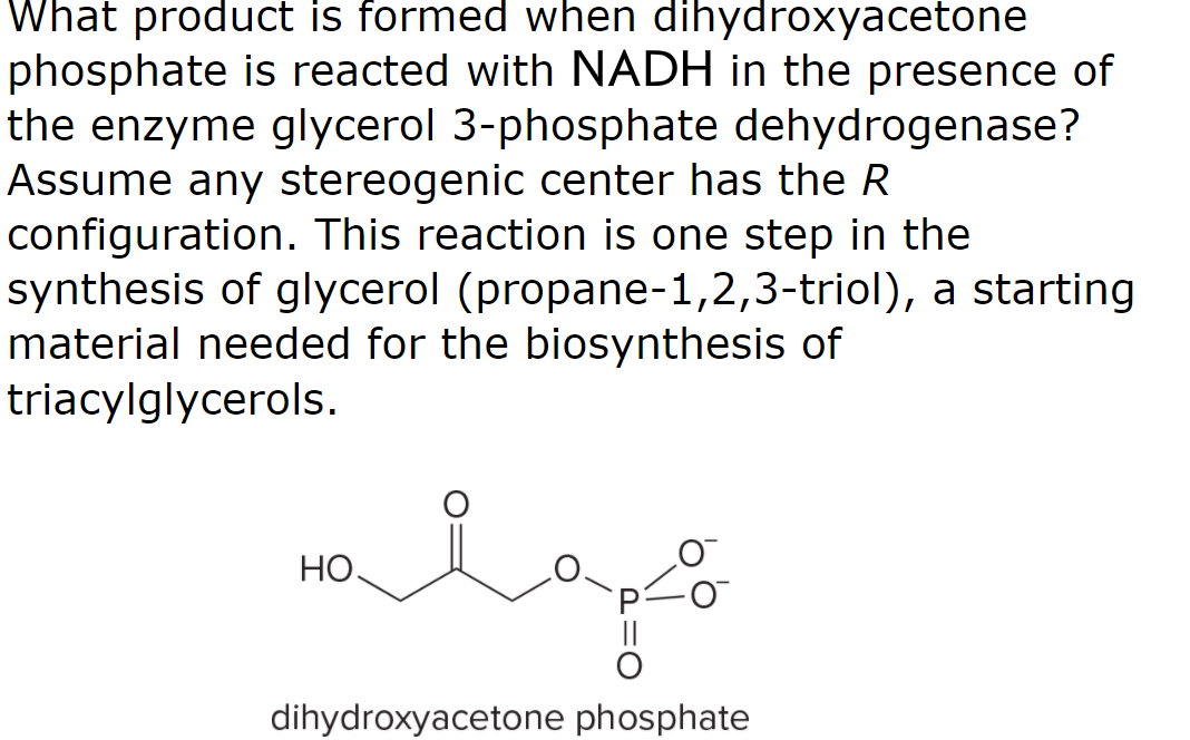 What product is formed when dihydroxyacetone
phosphate is reacted with NADH in the presence of
the enzyme glycerol 3-phosphate dehydrogenase?
Assume any stereogenic center has the R
configuration. This reaction is one step in the
synthesis of glycerol (propane-1,2,3-triol), a starting
material needed for the biosynthesis of
triacylglycerols.
НО.
dihydroxyacetone phosphate

