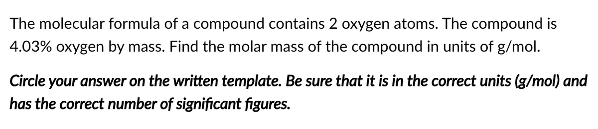The molecular formula of a compound contains 2 oxygen atoms. The compound is
4.03% oxygen by mass. Find the molar mass of the compound in units of g/mol.
Circle your answer on the written template. Be sure that it is in the correct units (g/mol) and
has the correct number of significant figures.
