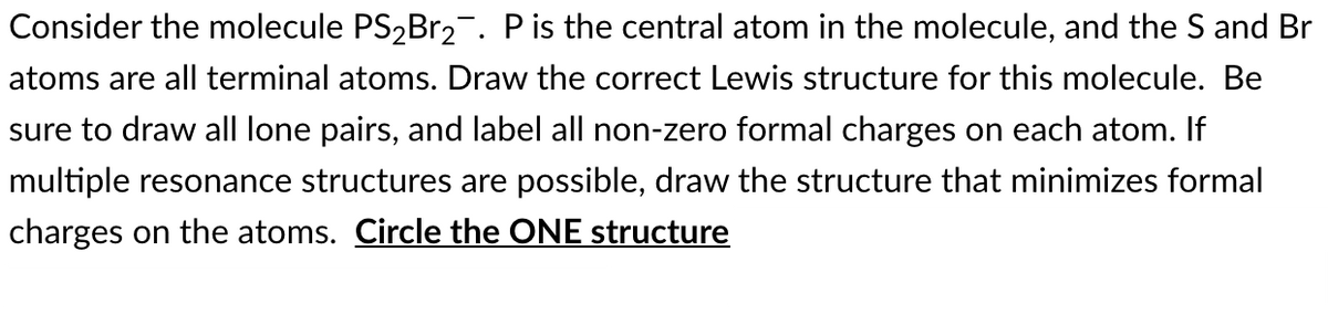 Consider the molecule PS2B12¯. Pis the central atom in the molecule, and the S and Br
atoms are all terminal atoms. Draw the correct Lewis structure for this molecule. Be
sure to draw all lone pairs, and label all non-zero formal charges on each atom. If
multiple resonance structures are possible, draw the structure that minimizes formal
charges on the atoms. Circle the ONE structure
