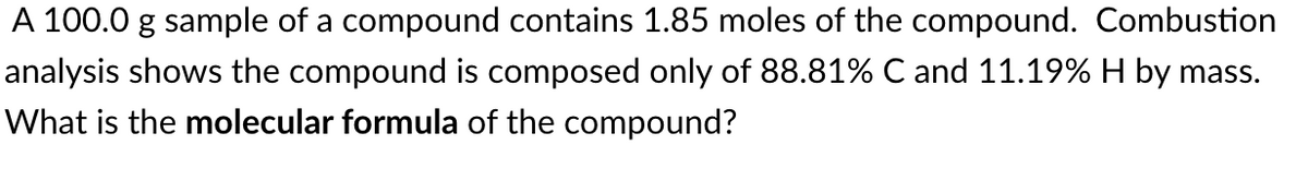 A 100.0 g sample of a compound contains 1.85 moles of the compound. Combustion
analysis shows the compound is composed only of 88.81% C and 11.19% H by mass.
What is the molecular formula of the compound?
