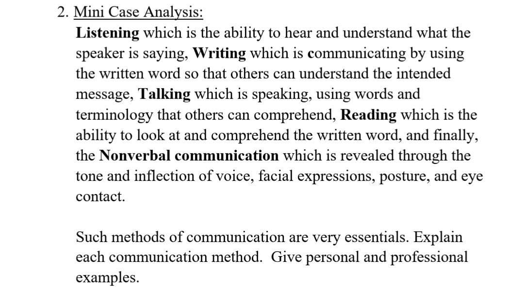 2. Mini Case Analysis:
Listening which is the ability to hear and understand what the
speaker is saying, Writing which is communicating by using
the written word so that others can understand the intended
message, Talking which is speaking, using words and
terminology that others can comprehend, Reading which is the
ability to look at and comprehend the written word, and finally,
the Nonverbal communication which is revealed through the
tone and inflection of voice, facial expressions, posture, and eye
contact.
Such methods of communication are very essentials. Explain
each communication method. Give personal and professional
examples.
