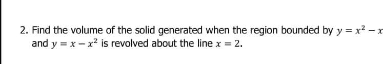 2. Find the volume of the solid generated when the region bounded by y = x2 – x
and y = x- x2 is revolved about the line x = 2.
