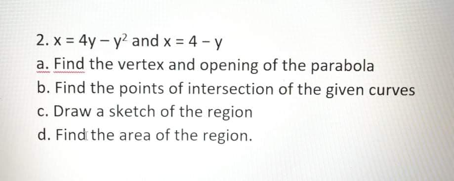 2. x = 4y – y? and x = 4 - y
a. Find the vertex and opening of the parabola
b. Find the points of intersection of the given curves
c. Draw a sketch of the region
%3D
d. Findi the area of the region.
