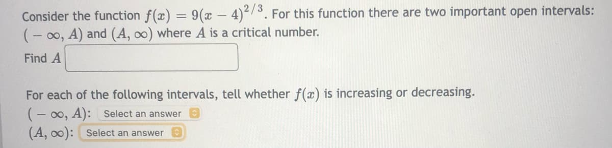 Consider the function f(x) = 9(x - 4)/°. For this function there are two important open intervals:
(- 00, A) and (A, oo) where A is a critical number.
Find A
For each of the following intervals, tell whether f(x) is increasing or decreasing.
(- 00, A): select an answer
(A, o0): Select an answer
