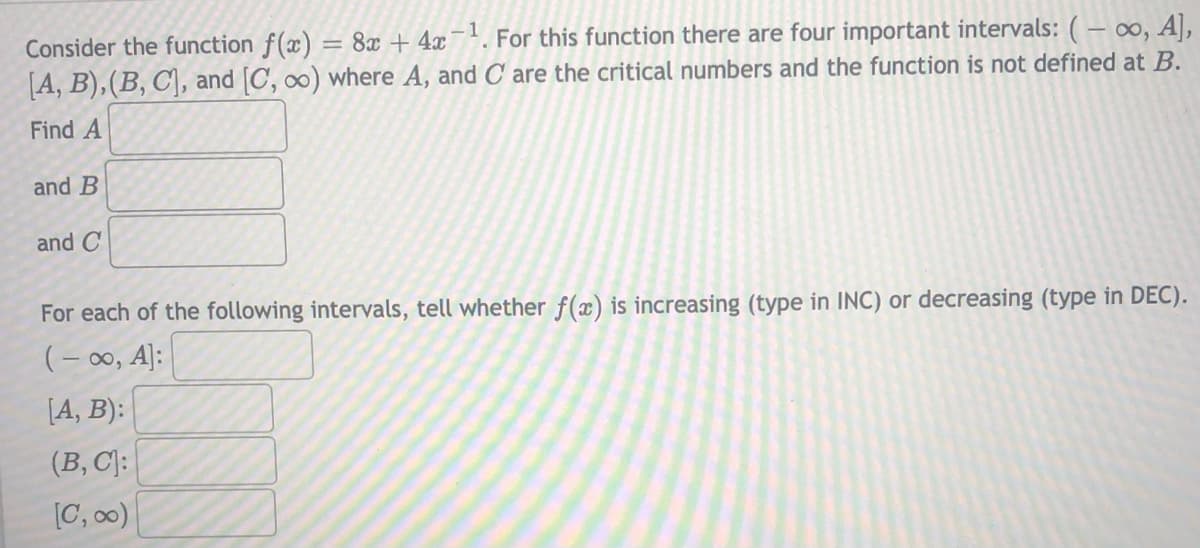 Consider the function f(x) = 8x + 4x¯'. For this function there are four important intervals: ( – ∞, A],
[A, B),(B, C\, and [C, ∞) where A, and C are the critical numbers and the function is not defined at B.
Find A
and B
and C
For each of the following intervals, tell whether f(x) is increasing (type in INC) or decreasing (type in DEC).
(-00, A]:
[A, B):
(B, C):
[C, 00)

