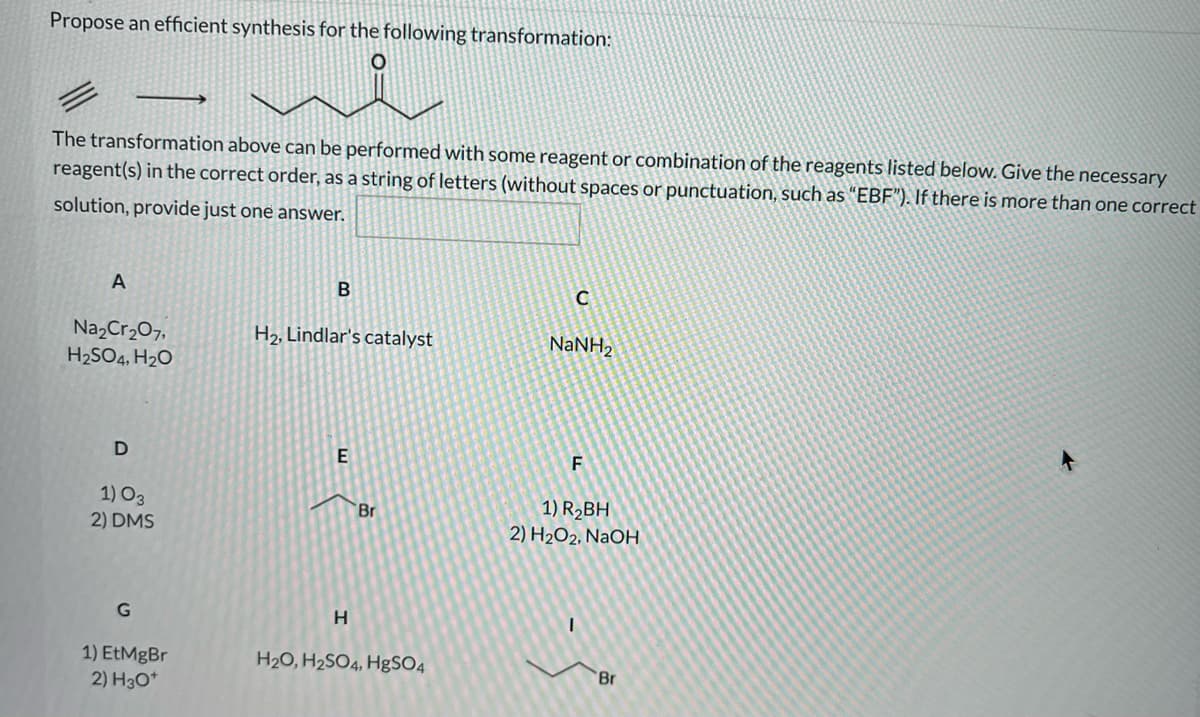 Propose an efficient synthesis for the following transformation:
The transformation above can be performed with some reagent or combination of the reagents listed below. Give the necessary
reagent(s) in the correct order, as a string of letters (without spaces or punctuation, such as "EBF"). If there is more than one correct
solution, provide just one answer.
A
Na2Cr207,
H2SO4, H20
H2, Lindlar's catalyst
NaNH,
D
E
1) O3
2) DMS
1) R2BH
2) H2O2, NaOH
Br
G
H.
1) EtMgBr
2) H3O*
H20, H2SO4, HgSO4
Br
