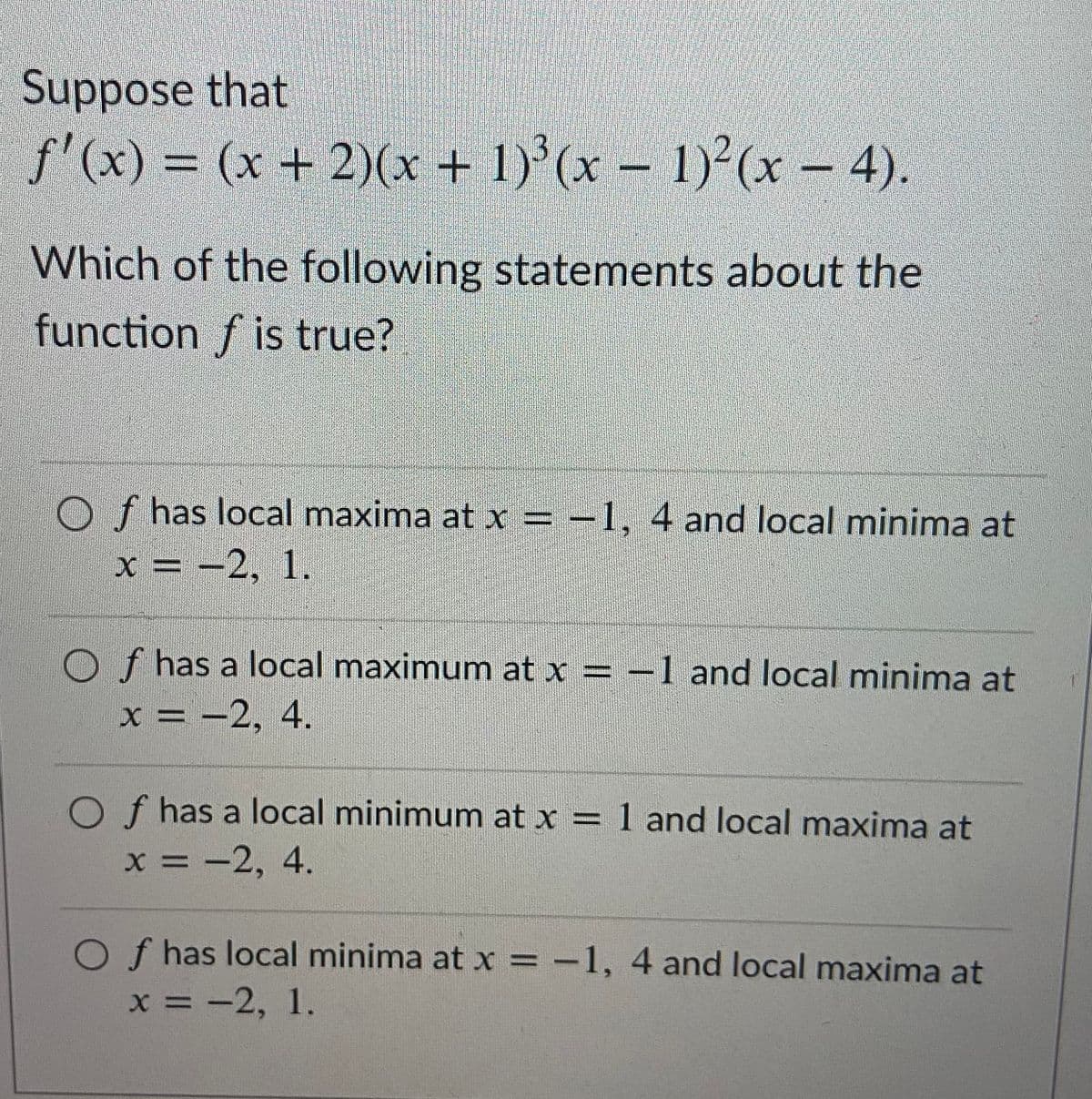Suppose that
f'(x)% =
(x + 2X* + 1)(x-1)(x – 4).
Which of the following statements about the
function f is true?
O f has local maxima at x = -1, 4 and local minima at
x = -2, 1.
%3D
O f has a local maximum at x = -1 and local minima at
х %3D —2, 4.
O f has a local minimum at x = 1 and local maxima at
х 3D —2, 4.
O f has local minima at x = -1, 4 and local maxima at
х%3D — 2, 1.
