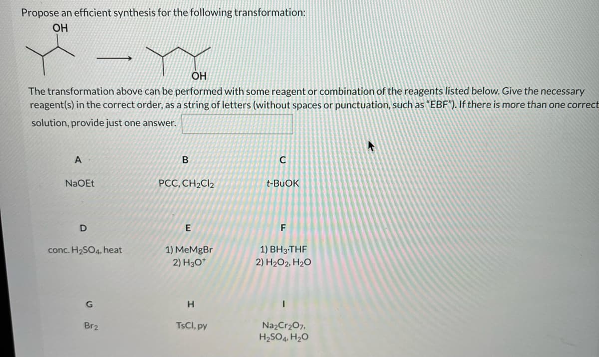 Propose an efficient synthesis for the following transformation:
OH
ÓH
The transformation above can be performed with some reagent or combination of the reagents listed below. Give the necessary
reagent(s) in the correct order, as a string of letters (without spaces or punctuation, such as "EBF"). If there is more than one correct
solution, provide just one answer.
A
NaOEt
PCC, CH2CI2
t-BUOK
E
F
1) BH3-THF
1) MeMgBr
2) H3O*
conc. H2SO4, heat
2) H2O2, H2O
H.
Br2
TSCI, py
Na2Cr207,
H2SO4, H2O
