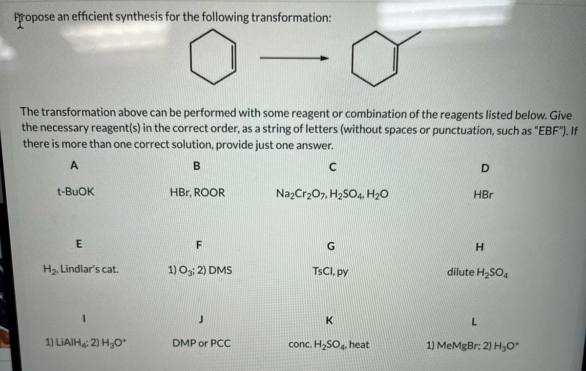 Fropose an efficient synthesis for the following transformation:
The transformation above can be performed with some reagent or combination of the reagents listed below. Give
the necessary reagent(s) in the correct order, as a string of letters (without spaces or punctuation, such as "EBF"). If
there is more than one correct solution, provide just one answer.
A
B
t-BUOK
HBr, ROOR
NazCr207, H2SO4, H2O
HBr
G
H2, Lindlar's cat.
1) O3; 2) DMS
TSCI, py
dilute H2SO4
K
1) LIAIH4; 2) H3O*
DMP or PCC
conc. H,SO, heat
1) MeMgBr; 2) H3O*
