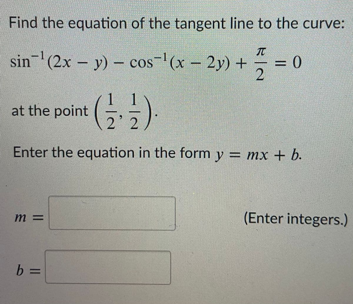 Find the equation of the tangent line to the curve:
sin (2x – y) – cos-'(x – 2y) +
y)- cos
((x-2y) +
=D0
1 1
at the point
2 2
Enter the equation in the form y = mx + b.
m 3=
(Enter integers.)
b.
b 3=
